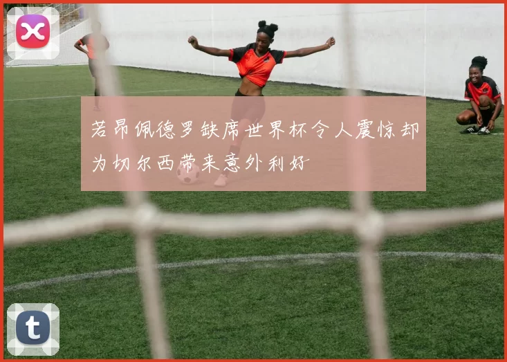 若昂佩德罗缺席世界杯令人震惊却为切尔西带来意外利好