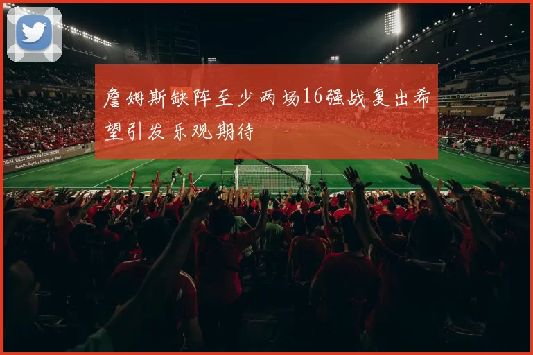 詹姆斯缺阵至少两场16强战复出希望引发乐观期待
