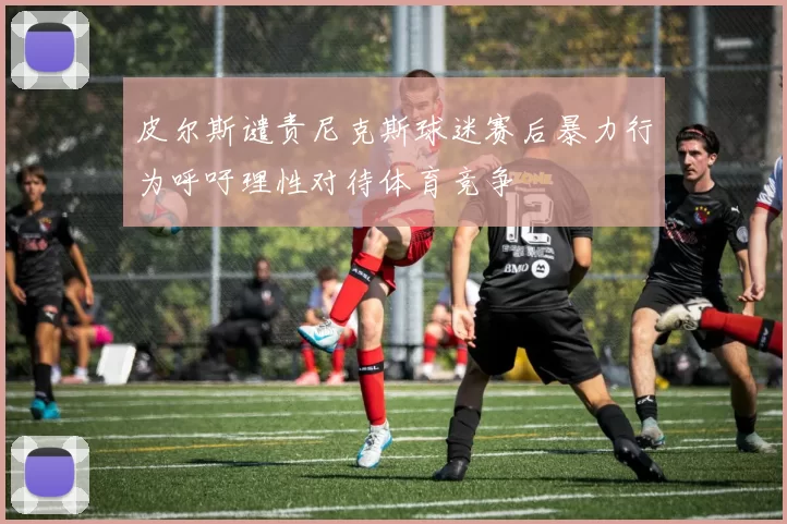 皮尔斯谴责尼克斯球迷赛后暴力行为呼吁理性对待体育竞争