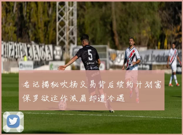 名记揭秘吹杨交易背后续约计划富保罗欲运作浓眉却遭冷遇