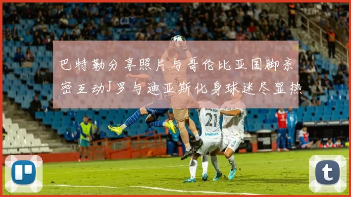 巴特勒分享照片与哥伦比亚国脚亲密互动J罗与迪亚斯化身球迷尽显热情