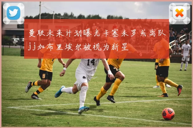 曼联未来计划曝光卡塞米罗或离队jj加布里埃尔被视为新星