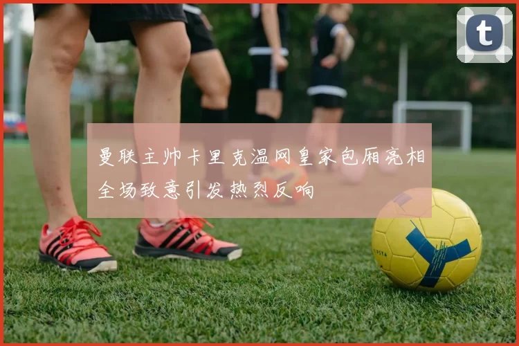 曼联主帅卡里克温网皇家包厢亮相全场致意引发热烈反响