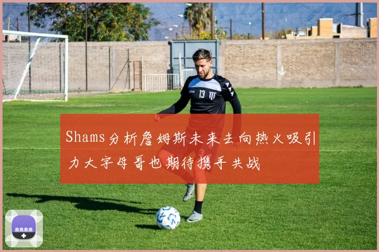 Shams分析詹姆斯未来去向热火吸引力大字母哥也期待携手共战