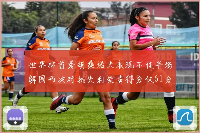 世界杯首秀胡桑诺夫表现不佳半场解围两次对抗失利染黄得分仅61分