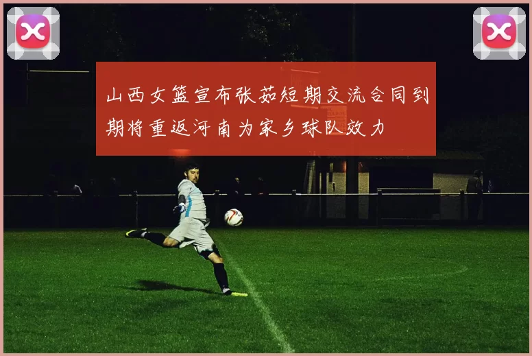 山西女篮宣布张茹短期交流合同到期将重返河南为家乡球队效力