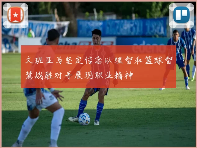 文班亚马坚定信念以理智和篮球智慧战胜对手展现职业精神