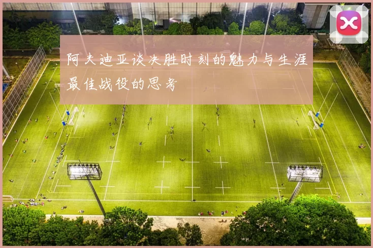 阿夫迪亚谈决胜时刻的魅力与生涯最佳战役的思考