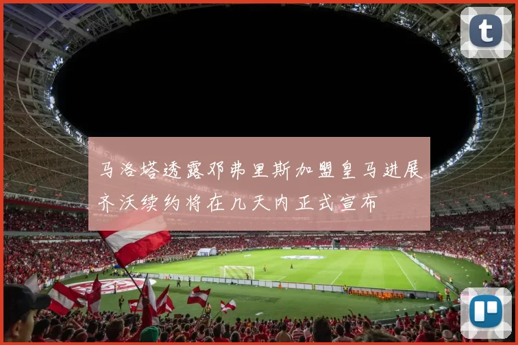 马洛塔透露邓弗里斯加盟皇马进展齐沃续约将在几天内正式宣布