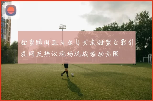 甜蜜瞬间亚马尔与女友甜蜜合影引发网友热议现场观战感动无限