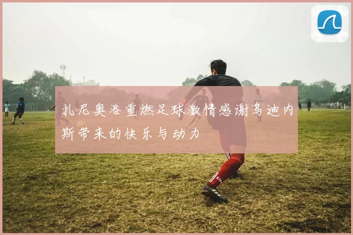 扎尼奥洛重燃足球激情感谢乌迪内斯带来的快乐与动力