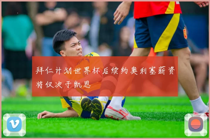 拜仁计划世界杯后续约奥利塞薪资将仅次于凯恩