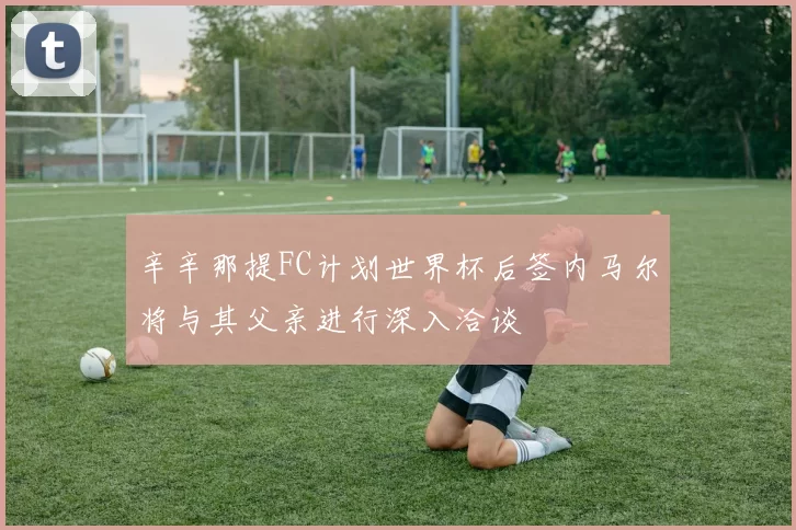 辛辛那提FC计划世界杯后签内马尔将与其父亲进行深入洽谈