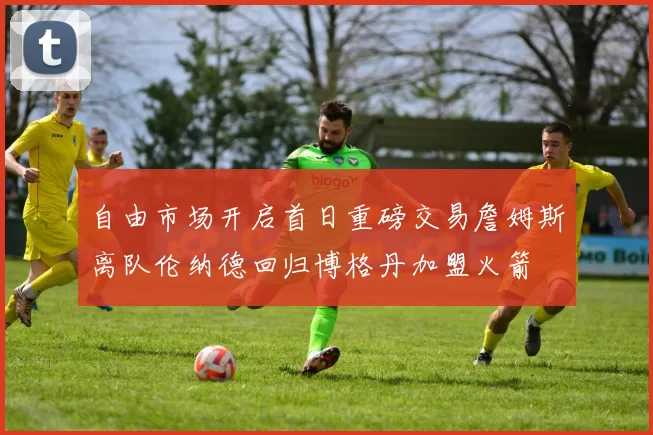 自由市场开启首日重磅交易詹姆斯离队伦纳德回归博格丹加盟火箭