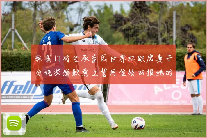 韩国门将金承奎因世界杯缺席妻子分娩深感歉意立誓用佳绩回报她的支持与爱