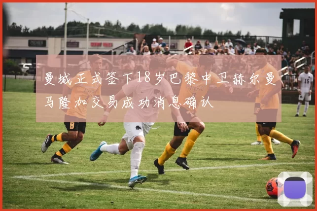 曼城正式签下18岁巴黎中卫赫尔曼马隆加交易成功消息确认