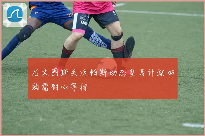 尤文图斯关注帕斯动态皇马计划回购需耐心等待