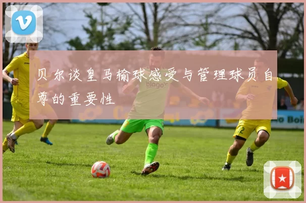 贝尔谈皇马输球感受与管理球员自尊的重要性