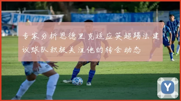 专家分析恩德里克适应英超踢法建议球队积极关注他的转会动态