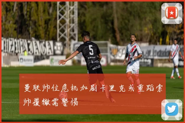 曼联帅位危机加剧卡里克或重蹈索帅覆辙需警惕