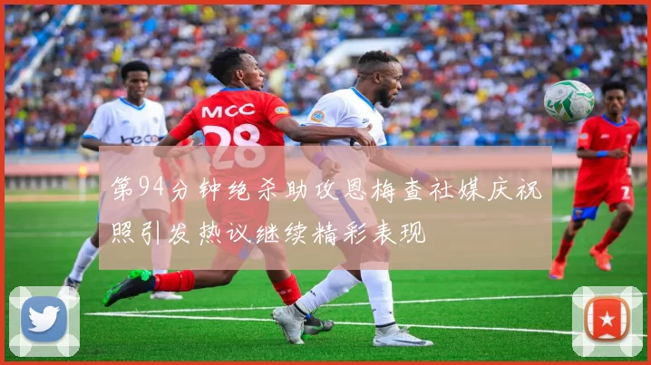 第94分钟绝杀助攻恩梅查社媒庆祝照引发热议继续精彩表现
