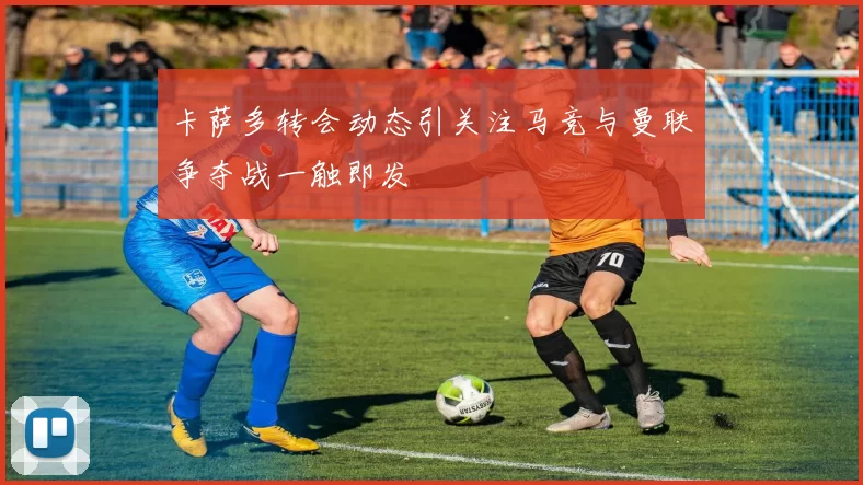 卡萨多转会动态引关注马竞与曼联争夺战一触即发