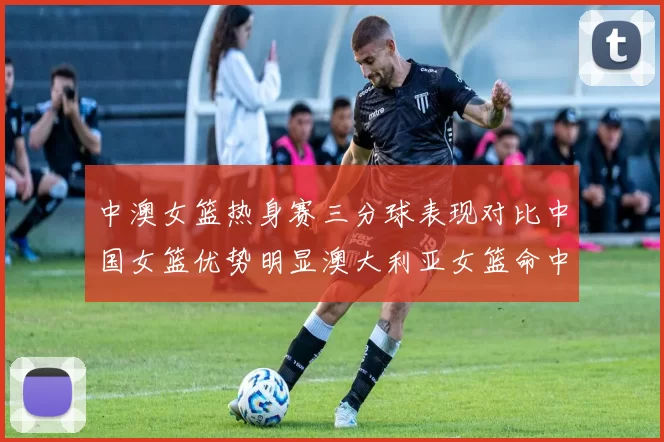中澳女篮热身赛三分球表现对比中国女篮优势明显澳大利亚女篮命中率低下