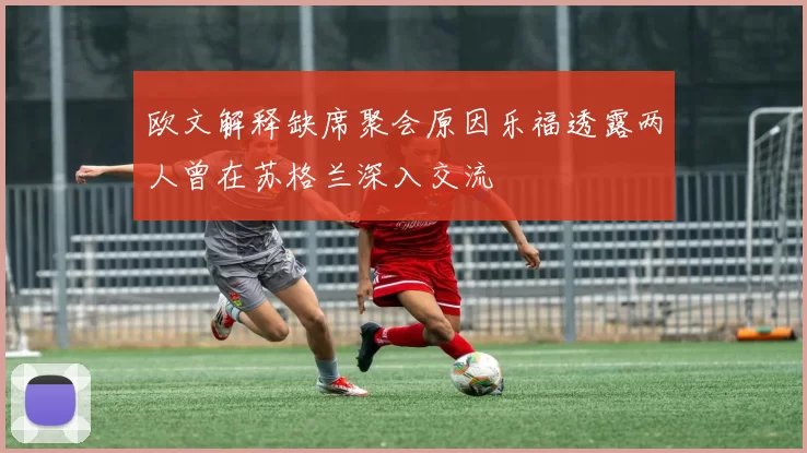 欧文解释缺席聚会原因乐福透露两人曾在苏格兰深入交流