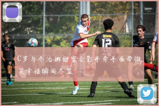 C罗与乔治娜甜蜜合影手牵手面带微笑幸福瞬间尽显