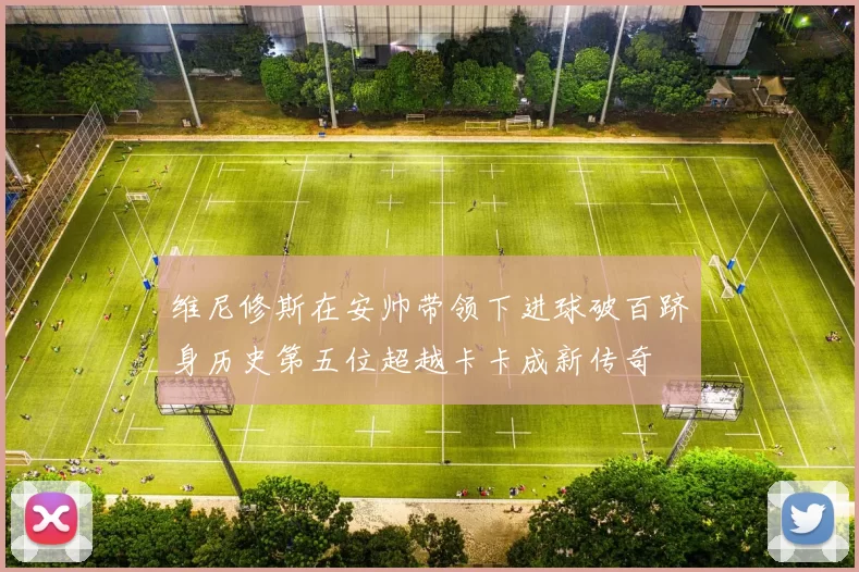 维尼修斯在安帅带领下进球破百跻身历史第五位超越卡卡成新传奇