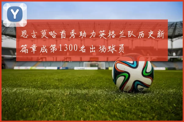 恩古莫哈首秀助力英格兰队历史新篇章成第1300名出场球员