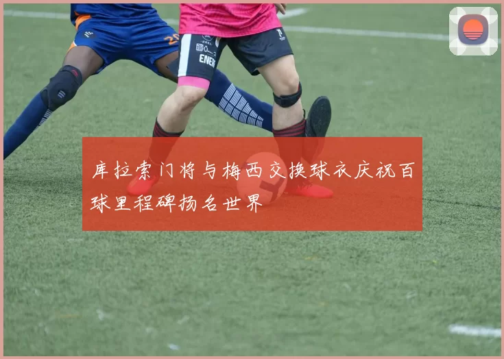 库拉索门将与梅西交换球衣庆祝百球里程碑扬名世界